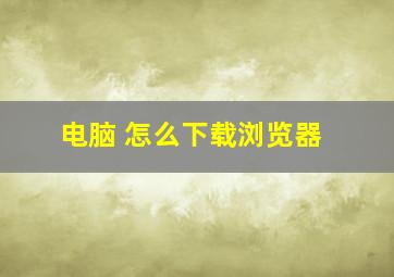 电脑 怎么下载浏览器